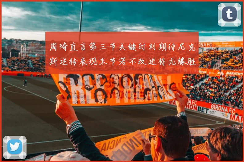 周琦直言第三节关键时刻期待尼克斯逆转表现末节若不改进将无缘胜利