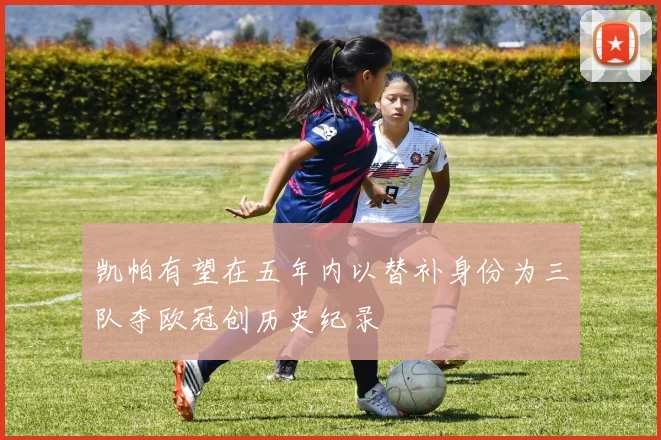 凯帕有望在五年内以替补身份为三队夺欧冠创历史纪录