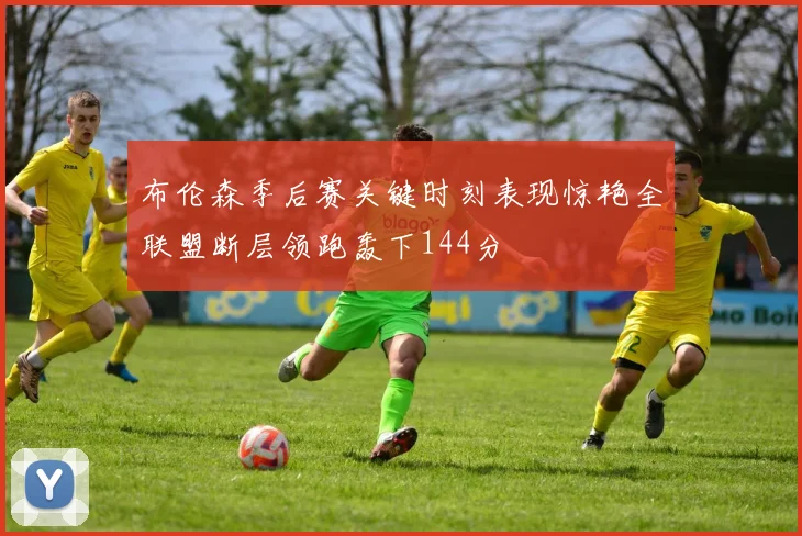 布伦森季后赛关键时刻表现惊艳全联盟断层领跑轰下144分