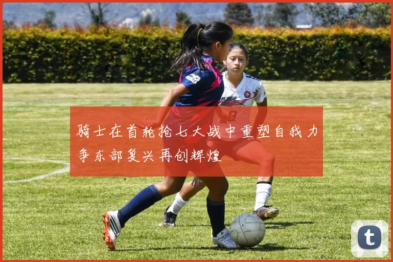 骑士在首轮抢七大战中重塑自我力争东部复兴再创辉煌
