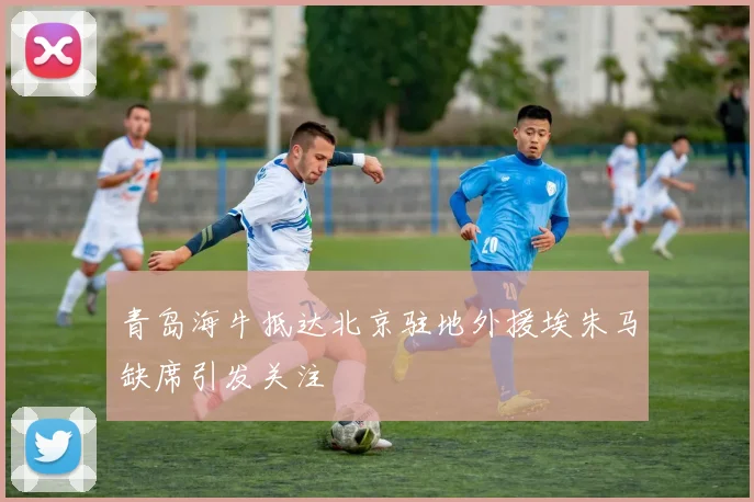 青岛海牛抵达北京驻地外援埃朱马缺席引发关注
