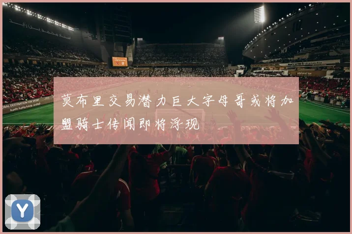 莫布里交易潜力巨大字母哥或将加盟骑士传闻即将浮现