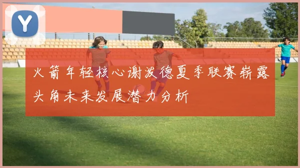 火箭年轻核心谢泼德夏季联赛崭露头角未来发展潜力分析