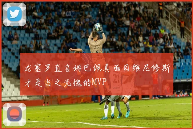 龙塞罗直言姆巴佩真面目维尼修斯才是当之无愧的MVP