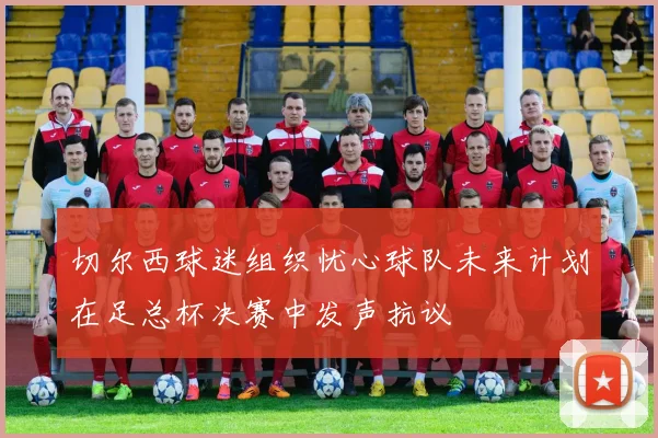 切尔西球迷组织忧心球队未来计划在足总杯决赛中发声抗议