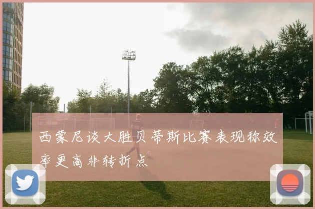 西蒙尼谈大胜贝蒂斯比赛表现称效率更高非转折点