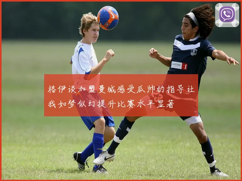 格伊谈加盟曼城感受瓜帅的指导让我如梦似幻提升比赛水平显著