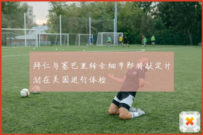 拜仁与塞巴里转会细节即将敲定计划在美国进行体检
