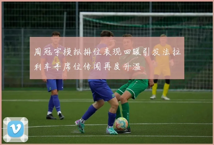 周冠宇模拟排位表现回暖引发法拉利车手席位传闻再度升温