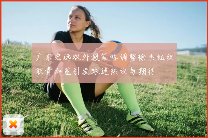广东宏远双外援策略调整徐杰组织职责加重引发球迷热议与期待