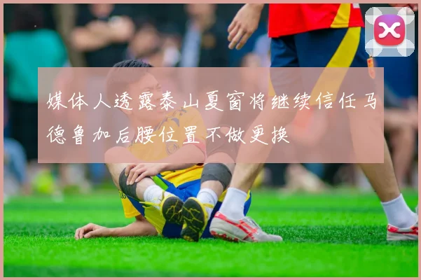 媒体人透露泰山夏窗将继续信任马德鲁加后腰位置不做更换