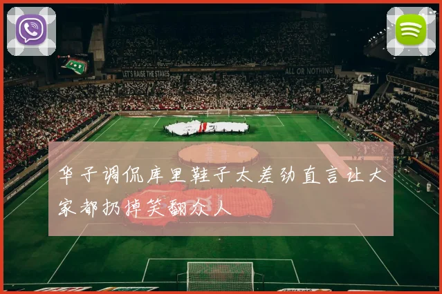 华子调侃库里鞋子太差劲直言让大家都扔掉笑翻众人