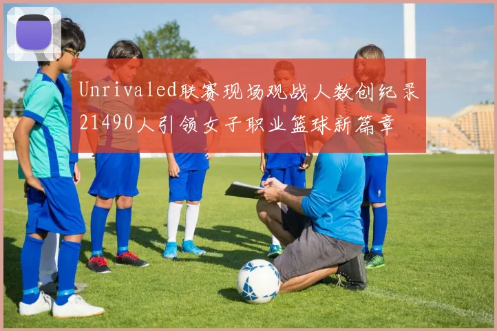 Unrivaled联赛现场观战人数创纪录21490人引领女子职业篮球新篇章