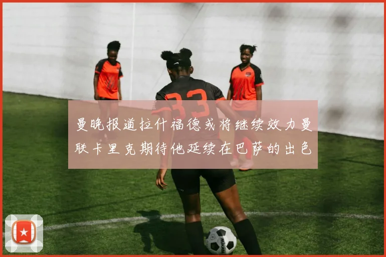 曼晚报道拉什福德或将继续效力曼联卡里克期待他延续在巴萨的出色表现