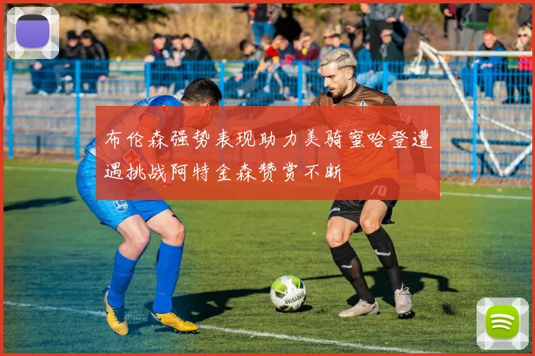 布伦森强势表现助力美骑蜜哈登遭遇挑战阿特金森赞赏不断