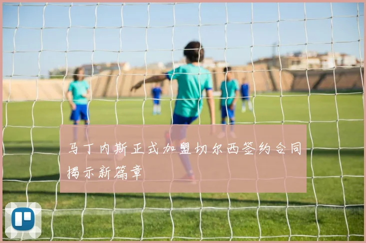 马丁内斯正式加盟切尔西签约合同揭示新篇章