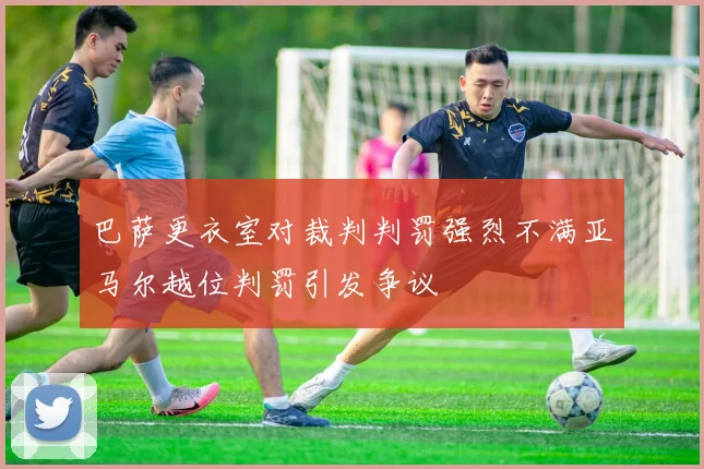 巴萨更衣室对裁判判罚强烈不满亚马尔越位判罚引发争议