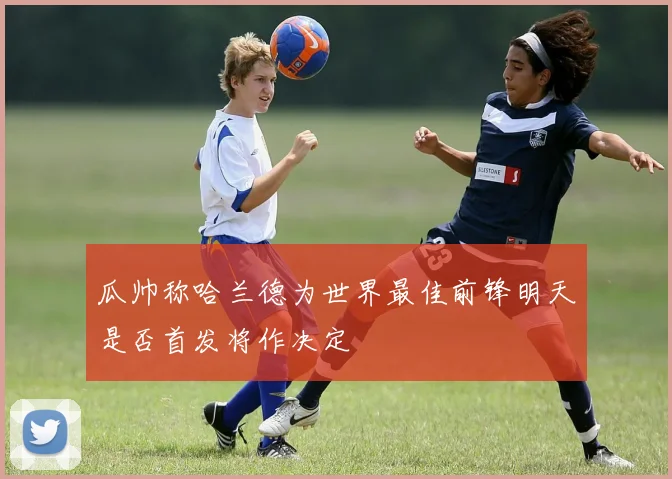 瓜帅称哈兰德为世界最佳前锋明天是否首发将作决定