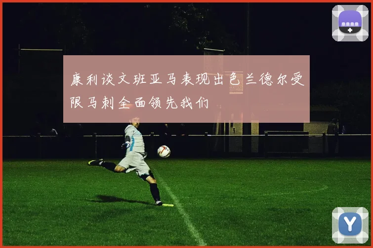 康利谈文班亚马表现出色兰德尔受限马刺全面领先我们