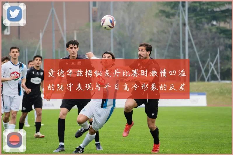 爱德华兹揭秘麦丹比赛时激情四溢的防守表现与平日高冷形象的反差