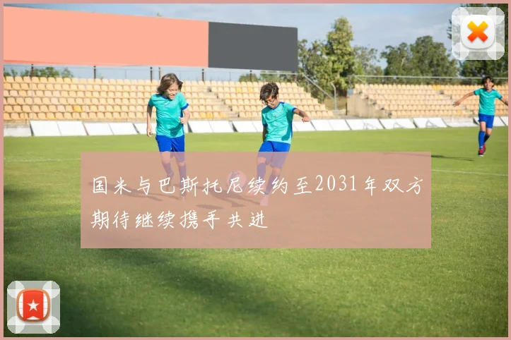 国米与巴斯托尼续约至2031年双方期待继续携手共进