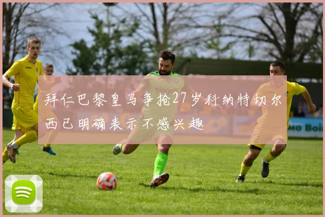 拜仁巴黎皇马争抢27岁科纳特切尔西已明确表示不感兴趣