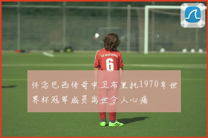 怀念巴西传奇中卫布里托1970年世界杯冠军成员离世令人心痛