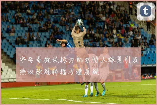 字母哥被误标为凯尔特人球员引发热议欧冠转播方遭质疑