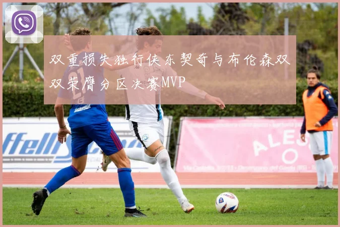 双重损失独行侠东契奇与布伦森双双荣膺分区决赛MVP