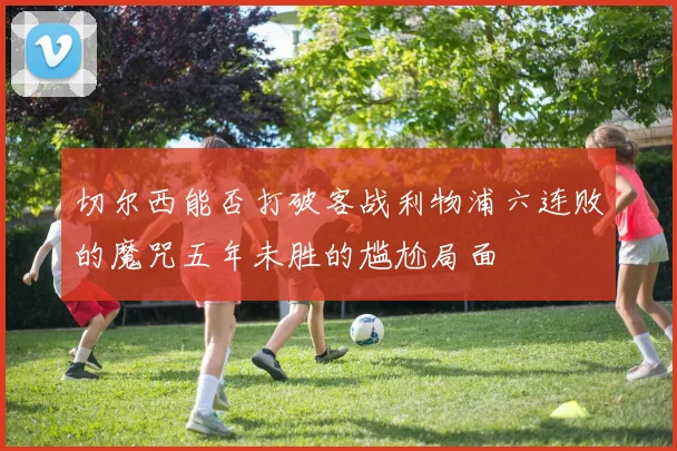 切尔西能否打破客战利物浦六连败的魔咒五年未胜的尴尬局面