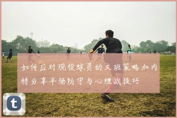 如何应对现役球员的文班策略加内特分享半场防守与心理战技巧