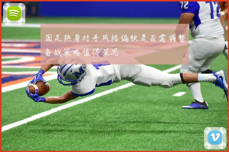 国足热身对手风格偏软是否需调整备战策略值得深思