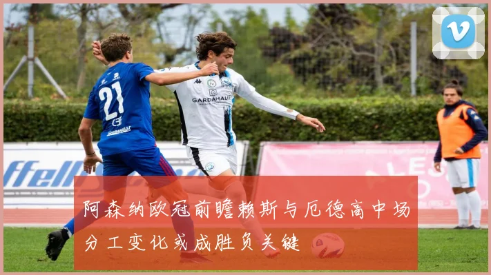 阿森纳欧冠前瞻赖斯与厄德高中场分工变化或成胜负关键