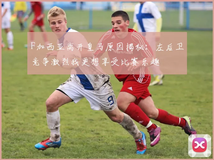 F加西亚离开皇马原因揭秘：左后卫竞争激烈我更想享受比赛乐趣