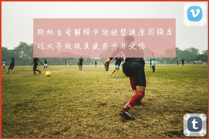 斯帕吉奇解释中场被替换原因强度过大导致极度疲劳并非受伤